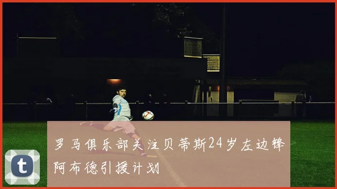 罗马俱乐部关注贝蒂斯24岁左边锋阿布德引援计划