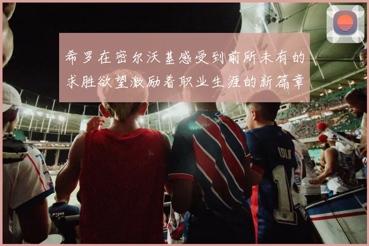 希罗在密尔沃基感受到前所未有的求胜欲望激励着职业生涯的新篇章